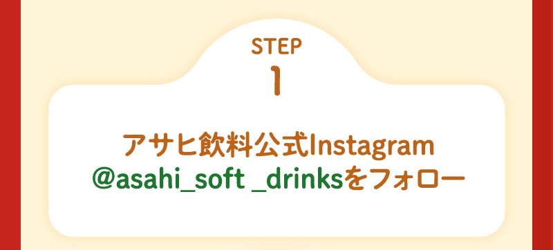STEP1 アサヒ飲料公式Instagram @asahi_soft_drinks をフォロー